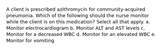 A client is prescribed azithromycin for community-acquired pneumonia. Which of the following should the nurse monitor while the client is on this medication? Select all that apply. a. Monitor electrocardiogram b. Monitor ALT and AST levels c. Monitor for a decreased WBC d. Monitor for an elevated WBC e. Monitor for vomiting