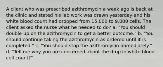 A client who was prescribed azithromycin a week ago is back at the clinic and stated his lab work was drawn yesterday and his white blood count had dropped from 15,000 to 9,000 cells. The client asked the nurse what he needed to do? a. "You should double-up on the azithromycin to get a better outcome." b. "You should continue taking the azithromycin as ordered until it is completed." c. "You should stop the azithromycin immediately." d. "Tell me why you are concerned about the drop in white blood cell count?"