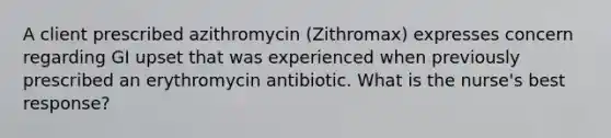 A client prescribed azithromycin (Zithromax) expresses concern regarding GI upset that was experienced when previously prescribed an erythromycin antibiotic. What is the nurse's best response?