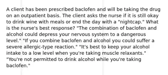 A client has been prescribed baclofen and will be taking the drug on an outpatient basis. The client asks the nurse if it is still okay to drink wine with meals or end the day with a "nightcap." What is the nurse's best response? "The combination of baclofen and alcohol could depress your nervous system to a dangerous level." "If you combine baclofen and alcohol you could suffer a severe allergic-type reaction." "It's best to keep your alcohol intake to a low level when you're taking muscle relaxants." "You're not permitted to drink alcohol while you're taking baclofen."