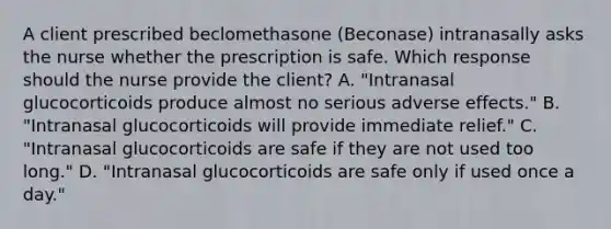 A client prescribed beclomethasone​ (Beconase) intranasally asks the nurse whether the prescription is safe. Which response should the nurse provide the​ client? A. ​"Intranasal glucocorticoids produce almost no serious adverse​ effects." B. ​"Intranasal glucocorticoids will provide immediate​ relief." C. ​"Intranasal glucocorticoids are safe if they are not used too​ long." D. ​"Intranasal glucocorticoids are safe only if used once a​ day."