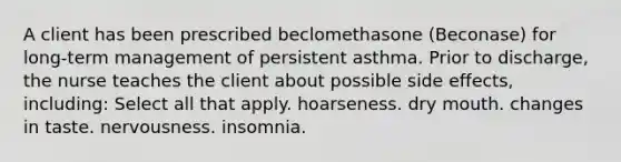 A client has been prescribed beclomethasone​ (Beconase) for​ long-term management of persistent asthma. Prior to​ discharge, the nurse teaches the client about possible side​ effects, including: Select all that apply. hoarseness. dry mouth. changes in taste. nervousness. insomnia.