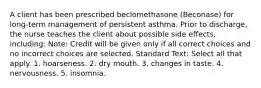 A client has been prescribed beclomethasone (Beconase) for long-term management of persistent asthma. Prior to discharge, the nurse teaches the client about possible side effects, including: Note: Credit will be given only if all correct choices and no incorrect choices are selected. Standard Text: Select all that apply. 1. hoarseness. 2. dry mouth. 3. changes in taste. 4. nervousness. 5. insomnia.