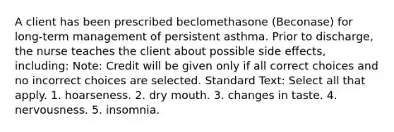 A client has been prescribed beclomethasone (Beconase) for long-term management of persistent asthma. Prior to discharge, the nurse teaches the client about possible side effects, including: Note: Credit will be given only if all correct choices and no incorrect choices are selected. Standard Text: Select all that apply. 1. hoarseness. 2. dry mouth. 3. changes in taste. 4. nervousness. 5. insomnia.