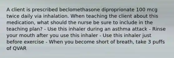 A client is prescribed beclomethasone diproprionate 100 mcg twice daily via inhalation. When teaching the client about this medication, what should the nurse be sure to include in the teaching plan? - Use this inhaler during an asthma attack - Rinse your mouth after you use this inhaler - Use this inhaler just before exercise - When you become short of breath, take 3 puffs of QVAR