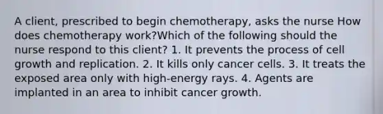 A client, prescribed to begin chemotherapy, asks the nurse How does chemotherapy work?Which of the following should the nurse respond to this client? 1. It prevents the process of cell growth and replication. 2. It kills only cancer cells. 3. It treats the exposed area only with high-energy rays. 4. Agents are implanted in an area to inhibit cancer growth.