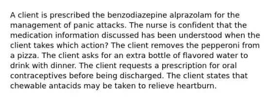 A client is prescribed the benzodiazepine alprazolam for the management of panic attacks. The nurse is confident that the medication information discussed has been understood when the client takes which action? The client removes the pepperoni from a pizza. The client asks for an extra bottle of flavored water to drink with dinner. The client requests a prescription for oral contraceptives before being discharged. The client states that chewable antacids may be taken to relieve heartburn.