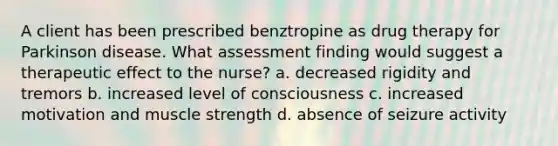 A client has been prescribed benztropine as drug therapy for Parkinson disease. What assessment finding would suggest a therapeutic effect to the nurse? a. decreased rigidity and tremors b. increased level of consciousness c. increased motivation and muscle strength d. absence of seizure activity