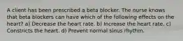 A client has been prescribed a beta blocker. The nurse knows that beta blockers can have which of the following effects on the heart? a) Decrease the heart rate. b) Increase the heart rate. c) Constricts the heart. d) Prevent normal sinus rhythm.