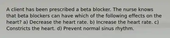 A client has been prescribed a beta blocker. The nurse knows that beta blockers can have which of the following effects on the heart? a) Decrease the heart rate. b) Increase the heart rate. c) Constricts the heart. d) Prevent normal sinus rhythm.