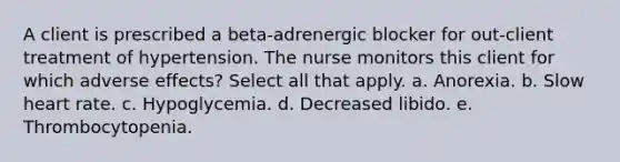 A client is prescribed a beta-adrenergic blocker for out-client treatment of hypertension. The nurse monitors this client for which adverse effects? Select all that apply. a. Anorexia. b. Slow heart rate. c. Hypoglycemia. d. Decreased libido. e. Thrombocytopenia.