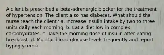 A client is prescribed a beta-adrenergic blocker for the treatment of hypertension. The client also has diabetes. What should the nurse teach the client? a. Increase insulin intake by two to three units daily each morning. b. Eat a diet low in complex carbohydrates. c. Take the morning dose of insulin after eating breakfast. d. Monitor blood glucose levels frequently and report hypoglycemia.