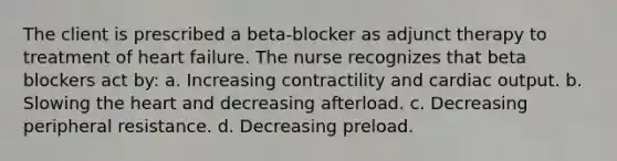 The client is prescribed a beta-blocker as adjunct therapy to treatment of heart failure. The nurse recognizes that beta blockers act by: a. Increasing contractility and cardiac output. b. Slowing the heart and decreasing afterload. c. Decreasing peripheral resistance. d. Decreasing preload.