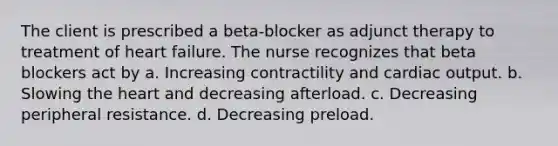 The client is prescribed a beta-blocker as adjunct therapy to treatment of heart failure. The nurse recognizes that beta blockers act by a. Increasing contractility and cardiac output. b. Slowing the heart and decreasing afterload. c. Decreasing peripheral resistance. d. Decreasing preload.