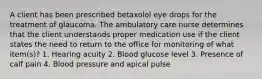 A client has been prescribed betaxolol eye drops for the treatment of glaucoma. The ambulatory care nurse determines that the client understands proper medication use if the client states the need to return to the office for monitoring of what item(s)? 1. Hearing acuity 2. Blood glucose level 3. Presence of calf pain 4. Blood pressure and apical pulse