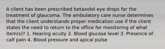 A client has been prescribed betaxolol eye drops for the treatment of glaucoma. The ambulatory care nurse determines that the client understands proper medication use if the client states the need to return to the office for monitoring of what item(s)? 1. Hearing acuity 2. Blood glucose level 3. Presence of calf pain 4. Blood pressure and apical pulse