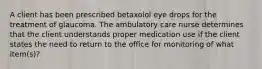 A client has been prescribed betaxolol eye drops for the treatment of glaucoma. The ambulatory care nurse determines that the client understands proper medication use if the client states the need to return to the office for monitoring of what item(s)?