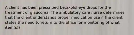 A client has been prescribed betaxolol eye drops for the treatment of glaucoma. The ambulatory care nurse determines that the client understands proper medication use if the client states the need to return to the office for monitoring of what item(s)?