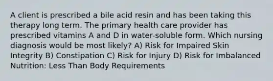 A client is prescribed a bile acid resin and has been taking this therapy long term. The primary health care provider has prescribed vitamins A and D in water-soluble form. Which nursing diagnosis would be most likely? A) Risk for Impaired Skin Integrity B) Constipation C) Risk for Injury D) Risk for Imbalanced Nutrition: Less Than Body Requirements