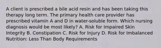 A client is prescribed a bile acid resin and has been taking this therapy long term. The primary health care provider has prescribed vitamin A and D in water-soluble form. Which nursing diagnosis would be most likely? A. Risk for Impaired Skin Integrity B. Constipation C. Risk for Injury D. Risk for Imbalanced Nutrition: Less Than Body Requirements