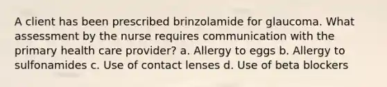 A client has been prescribed brinzolamide for glaucoma. What assessment by the nurse requires communication with the primary health care provider? a. Allergy to eggs b. Allergy to sulfonamides c. Use of contact lenses d. Use of beta blockers