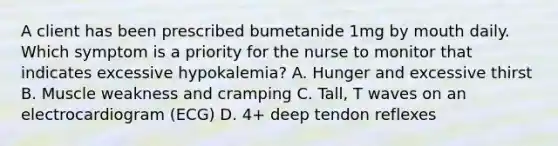 A client has been prescribed bumetanide 1mg by mouth daily. Which symptom is a priority for the nurse to monitor that indicates excessive hypokalemia? A. Hunger and excessive thirst B. Muscle weakness and cramping C. Tall, T waves on an electrocardiogram (ECG) D. 4+ deep tendon reflexes