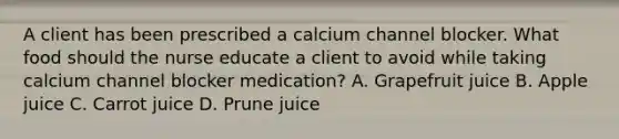 A client has been prescribed a calcium channel blocker. What food should the nurse educate a client to avoid while taking calcium channel blocker medication? A. Grapefruit juice B. Apple juice C. Carrot juice D. Prune juice