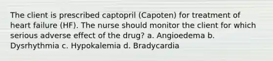 The client is prescribed captopril (Capoten) for treatment of heart failure (HF). The nurse should monitor the client for which serious adverse effect of the drug? a. Angioedema b. Dysrhythmia c. Hypokalemia d. Bradycardia