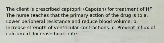 The client is prescribed captopril (Capoten) for treatment of HF. The nurse teaches that the primary action of the drug is to a. Lower peripheral resistance and reduce blood volume. b. Increase strength of ventricular contractions. c. Prevent influx of calcium. d. Increase heart rate.