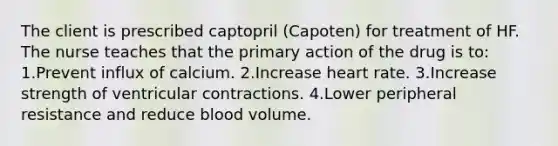 The client is prescribed captopril (Capoten) for treatment of HF. The nurse teaches that the primary action of the drug is to: 1.Prevent influx of calcium. 2.Increase heart rate. 3.Increase strength of ventricular contractions. 4.Lower peripheral resistance and reduce blood volume.