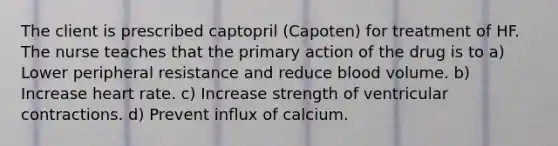 The client is prescribed captopril (Capoten) for treatment of HF. The nurse teaches that the primary action of the drug is to a) Lower peripheral resistance and reduce blood volume. b) Increase heart rate. c) Increase strength of ventricular contractions. d) Prevent influx of calcium.