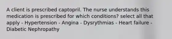 A client is prescribed captopril. The nurse understands this medication is prescribed for which conditions? select all that apply - Hypertension - Angina - Dysrythmias - Heart failure - Diabetic Nephropathy