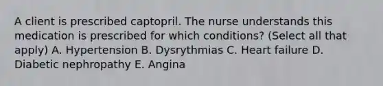 A client is prescribed captopril. The nurse understands this medication is prescribed for which conditions? (Select all that apply) A. Hypertension B. Dysrythmias C. Heart failure D. Diabetic nephropathy E. Angina