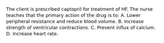 The client is prescribed captopril for treatment of HF. The nurse teaches that the primary action of the drug is to: A. Lower peripheral resistance and reduce blood volume. B. Increase strength of ventricular contractions. C. Prevent influx of calcium. D. Increase heart rate.