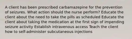 A client has been prescribed carbamazepine for the prevention of seizures. What action should the nurse perform? Educate the client about the need to take the pills as scheduled Educate the client about taking the medication at the first sign of impending seizure activity Establish intravenous access Teach the client how to self-administer subcutaneous injections