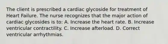 The client is prescribed a cardiac glycoside for treatment of Heart Failure. The nurse recognizes that the major action of cardiac glycosides is to: A. Increase the heart rate. B. Increase ventricular contractility. C. Increase afterload. D. Correct ventricular arrhythmias.