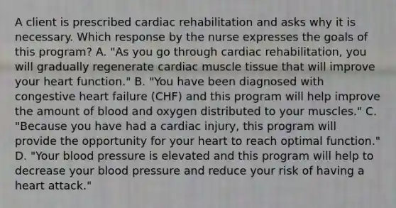 A client is prescribed cardiac rehabilitation and asks why it is necessary. Which response by the nurse expresses the goals of this​ program? A. ​"As you go through cardiac​ rehabilitation, you will gradually regenerate cardiac muscle tissue that will improve your heart​ function." B. ​"You have been diagnosed with congestive heart failure​ (CHF) and this program will help improve the amount of blood and oxygen distributed to your​ muscles." C. ​"Because you have had a cardiac​ injury, this program will provide the opportunity for your heart to reach optimal​ function." D. ​"Your blood pressure is elevated and this program will help to decrease your blood pressure and reduce your risk of having a heart​ attack."