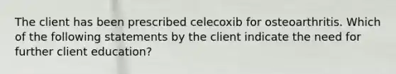 The client has been prescribed celecoxib for osteoarthritis. Which of the following statements by the client indicate the need for further client education?