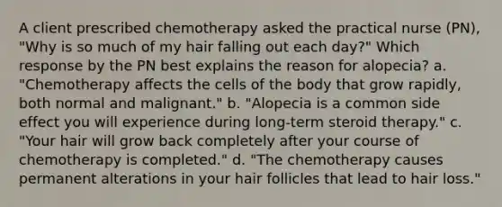 A client prescribed chemotherapy asked the practical nurse (PN), "Why is so much of my hair falling out each day?" Which response by the PN best explains the reason for alopecia? a. "Chemotherapy affects the cells of the body that grow rapidly, both normal and malignant." b. "Alopecia is a common side effect you will experience during long-term steroid therapy." c. "Your hair will grow back completely after your course of chemotherapy is completed." d. "The chemotherapy causes permanent alterations in your hair follicles that lead to hair loss."