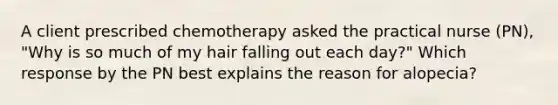 A client prescribed chemotherapy asked the practical nurse (PN), "Why is so much of my hair falling out each day?" Which response by the PN best explains the reason for alopecia?