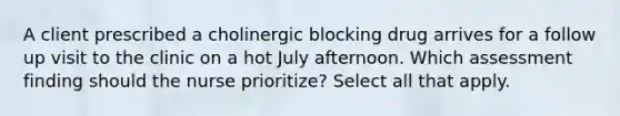 A client prescribed a cholinergic blocking drug arrives for a follow up visit to the clinic on a hot July afternoon. Which assessment finding should the nurse prioritize? Select all that apply.