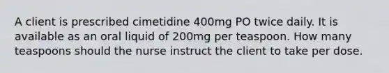 A client is prescribed cimetidine 400mg PO twice daily. It is available as an oral liquid of 200mg per teaspoon. How many teaspoons should the nurse instruct the client to take per dose.