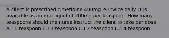 A client is prescribed cimetidine 400mg PO twice daily. It is available as an oral liquid of 200mg per teaspoon. How many teaspoons should the nurse instruct the client to take per dose. A.) 1 teaspoon B.) 3 teaspoon C.) 2 teaspoon D.) 4 teaspoon