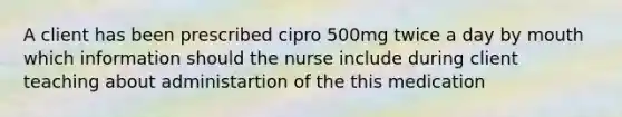 A client has been prescribed cipro 500mg twice a day by mouth which information should the nurse include during client teaching about administartion of the this medication