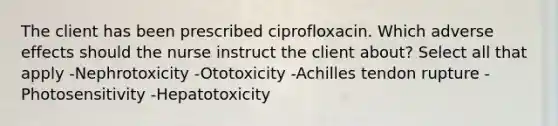 The client has been prescribed ciprofloxacin. Which adverse effects should the nurse instruct the client about? Select all that apply -Nephrotoxicity -Ototoxicity -Achilles tendon rupture -Photosensitivity -Hepatotoxicity