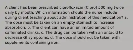 A client has been prescribed ciprofloxacin (Cipro) 500 mg twice daily by mouth. Which information should the nurse include during client teaching about administration of this medication? a. The dose must be taken on an empty stomach to increase absorption. b. The client can have an unlimited amount of caffeinated drinks. c. The drug can be taken with an antacid to decrease GI symptoms. d. The dose should not be taken with supplements containing iron.