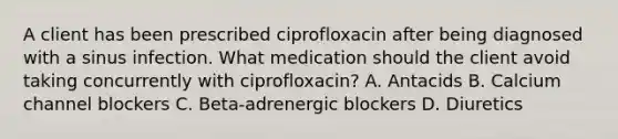 A client has been prescribed ciprofloxacin after being diagnosed with a sinus infection. What medication should the client avoid taking concurrently with ciprofloxacin? A. Antacids B. Calcium channel blockers C. Beta-adrenergic blockers D. Diuretics