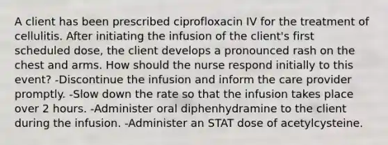 A client has been prescribed ciprofloxacin IV for the treatment of cellulitis. After initiating the infusion of the client's first scheduled dose, the client develops a pronounced rash on the chest and arms. How should the nurse respond initially to this event? -Discontinue the infusion and inform the care provider promptly. -Slow down the rate so that the infusion takes place over 2 hours. -Administer oral diphenhydramine to the client during the infusion. -Administer an STAT dose of acetylcysteine.