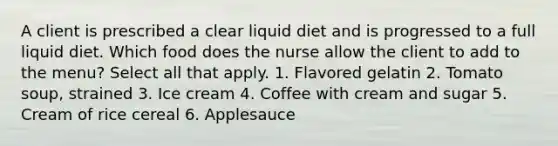 A client is prescribed a clear liquid diet and is progressed to a full liquid diet. Which food does the nurse allow the client to add to the menu? Select all that apply. 1. Flavored gelatin 2. Tomato soup, strained 3. Ice cream 4. Coffee with cream and sugar 5. Cream of rice cereal 6. Applesauce