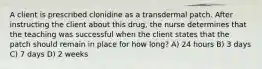 A client is prescribed clonidine as a transdermal patch. After instructing the client about this drug, the nurse determines that the teaching was successful when the client states that the patch should remain in place for how long? A) 24 hours B) 3 days C) 7 days D) 2 weeks